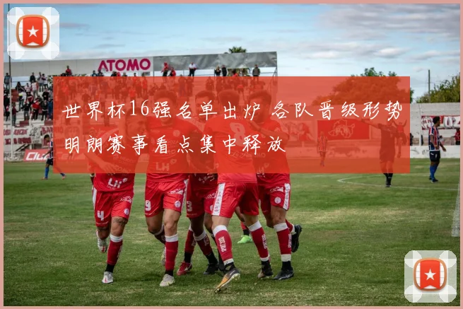 世界杯16强名单出炉 各队晋级形势明朗赛事看点集中释放