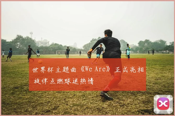 世界杯主题曲《We Are》正式亮相 旋律点燃球迷热情