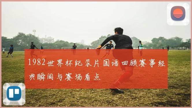 1982世界杯纪录片国语回顾赛事经典瞬间与赛场看点